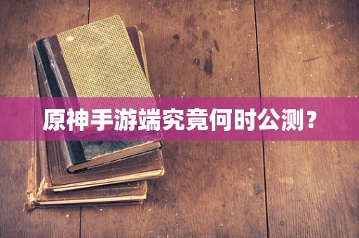 原神手游端究竟何时公测？