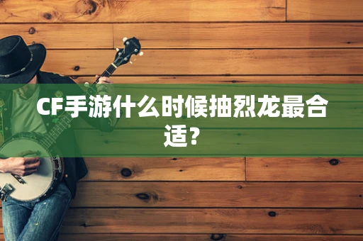 CF手游什么时候抽烈龙最合适？