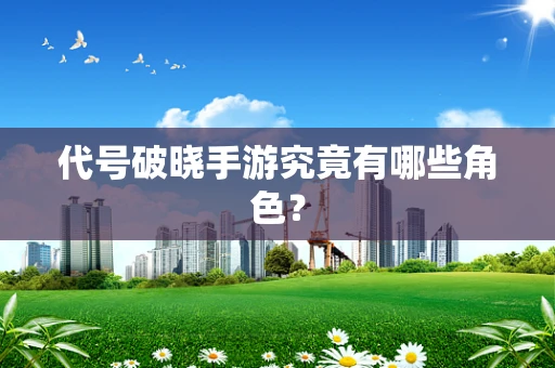 代号破晓手游究竟有哪些角色？