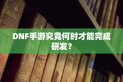 DNF手游究竟何时才能完成研发？