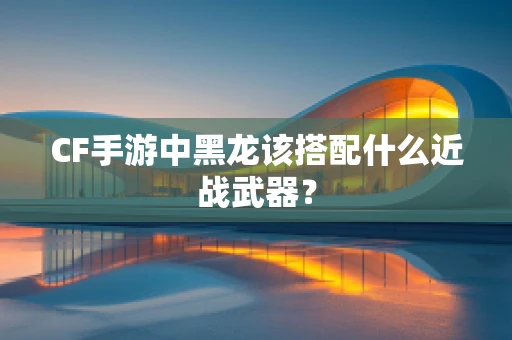 CF手游中黑龙该搭配什么近战武器？