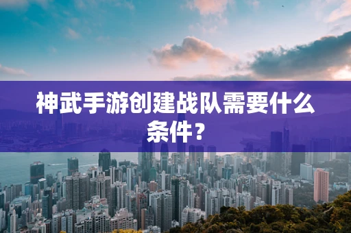 神武手游创建战队需要什么条件？