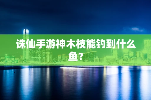 诛仙手游神木枝能钓到什么鱼？