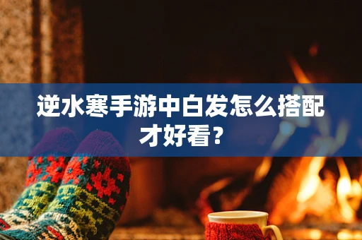 逆水寒手游中白发怎么搭配才好看？