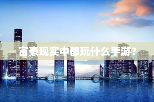 富豪现实中都玩什么手游？