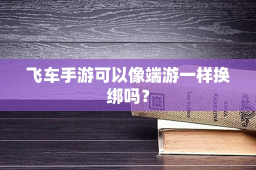 飞车手游可以像端游一样换绑吗？